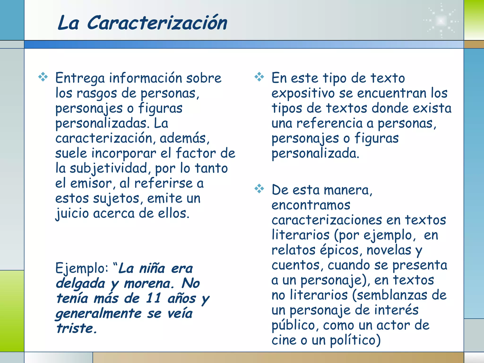 La Caracterización Entrega información sobre los rasgos de personas, personajes o figuras personalizadas. La caracterización, además, suele incorporar el factor de la subjetividad, por lo tanto el emisor, al referirse a estos sujetos, emite un juicio acerca de ellos. Ejemplo: “ La niña era delgada y morena. No tenía más de 11 años y generalmente se veía triste.   En este tipo de texto expositivo se encuentran los tipos de textos donde exista una referencia a personas, personajes o figuras personalizada.  De esta manera, encontramos caracterizaciones en textos literarios (por ejemplo,  en relatos épicos, novelas y cuentos, cuando se presenta a un personaje), en textos no literarios (semblanzas de un personaje de interés público, como un actor de cine o un político) 