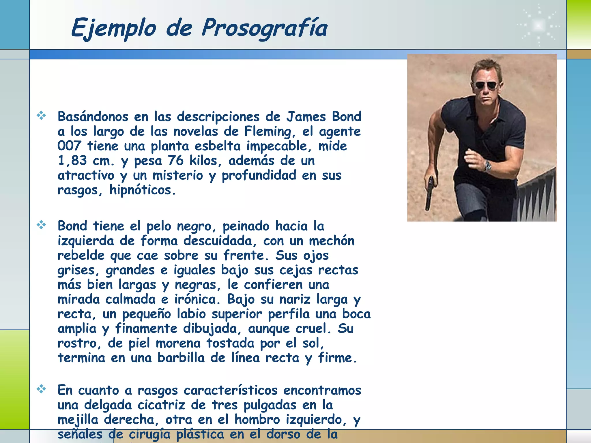 Ejemplo de Prosografía Basándonos en las descripciones de James Bond a los largo de las novelas de Fleming, el agente 007 tiene una planta esbelta impecable, mide 1,83 cm. y pesa 76 kilos, además de un atractivo y un misterio y profundidad en sus rasgos, hipnóticos.  Bond tiene el pelo negro, peinado hacia la izquierda de forma descuidada, con un mechón rebelde que cae sobre su frente. Sus ojos grises, grandes e iguales bajo sus cejas rectas más bien largas y negras, le confieren una mirada calmada e irónica. Bajo su nariz larga y recta, un pequeño labio superior perfila una boca amplia y finamente dibujada, aunque cruel. Su rostro, de piel morena tostada por el sol, termina en una barbilla de línea recta y firme.  En cuanto a rasgos característicos encontramos una delgada cicatriz de tres pulgadas en la mejilla derecha, otra en el hombro izquierdo, y señales de cirugía plástica en el dorso de la mano derecha.  