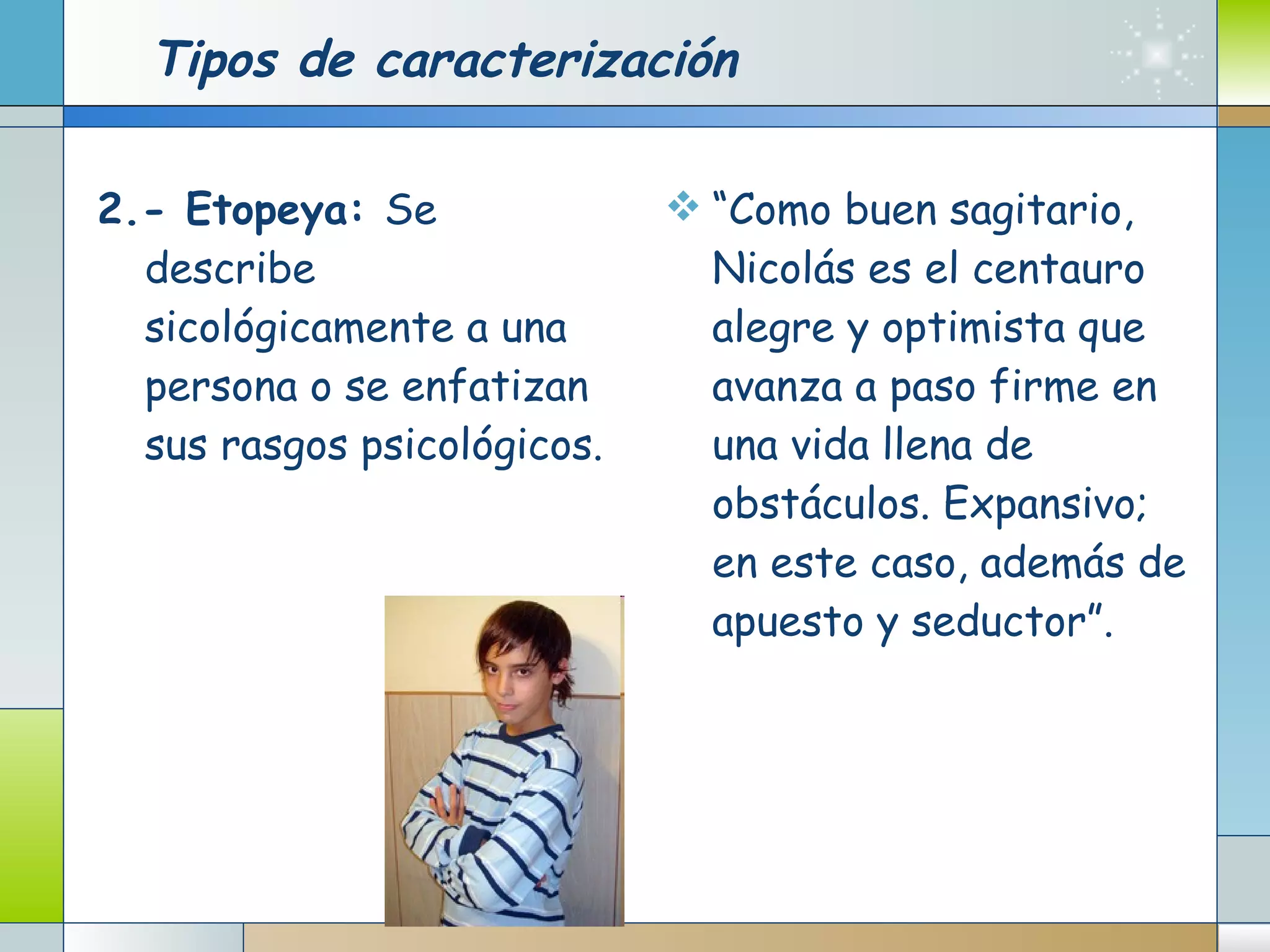 Tipos de caracterización 2.- Etopeya:  Se describe sicológicamente a una persona o se enfatizan sus rasgos psicológicos.      “ Como buen sagitario, Nicolás es el centauro alegre y optimista que avanza a paso firme en una vida llena de obstáculos. Expansivo; en este caso, además de apuesto y seductor”. 