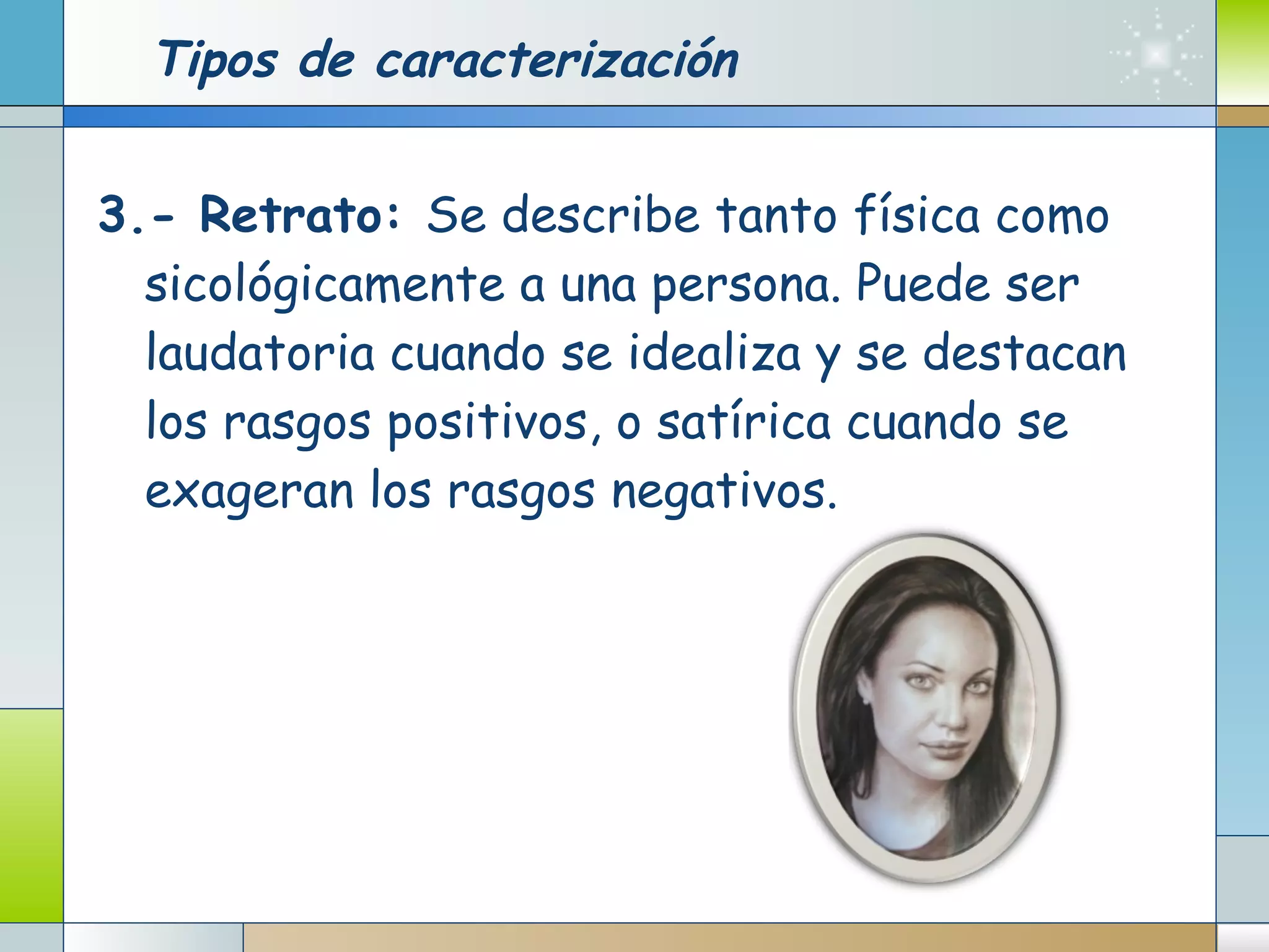 Tipos de caracterización 3.- Retrato:  Se describe tanto física como sicológicamente a una persona. Puede ser laudatoria cuando se idealiza y se destacan los rasgos positivos, o satírica cuando se exageran los rasgos negativos. 