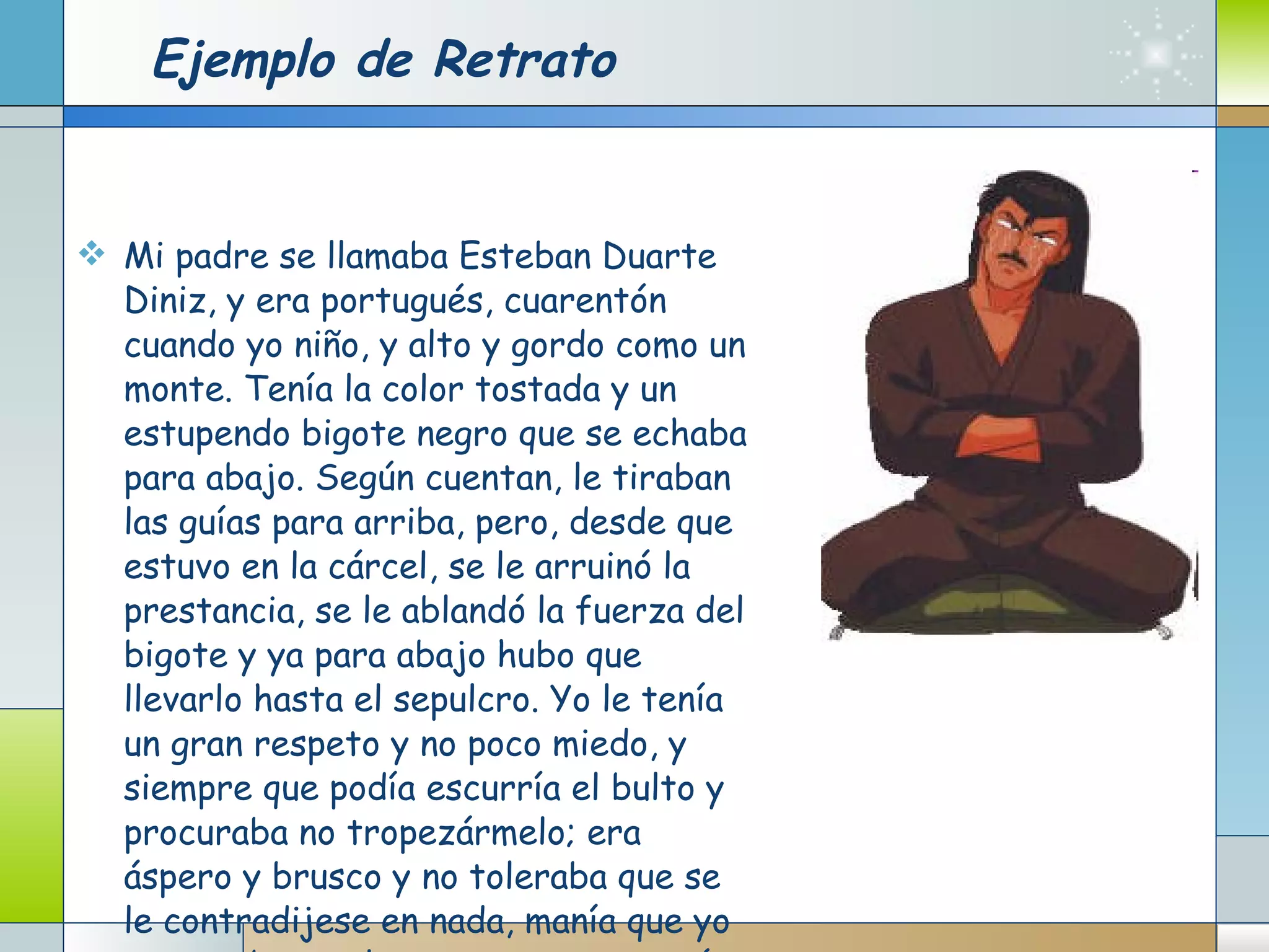 Ejemplo de Retrato Mi padre se llamaba Esteban Duarte Diniz, y era portugués, cuarentón cuando yo niño, y alto y gordo como un monte. Tenía la color tostada y un estupendo bigote negro que se echaba para abajo. Según cuentan, le tiraban las guías para arriba, pero, desde que estuvo en la cárcel, se le arruinó la prestancia, se le ablandó la fuerza del bigote y ya para abajo hubo que llevarlo hasta el sepulcro. Yo le tenía un gran respeto y no poco miedo, y siempre que podía escurría el bulto y procuraba no tropezármelo; era áspero y brusco y no toleraba que se le contradijese en nada, manía que yo respetaba por la cuenta que me tenía.  