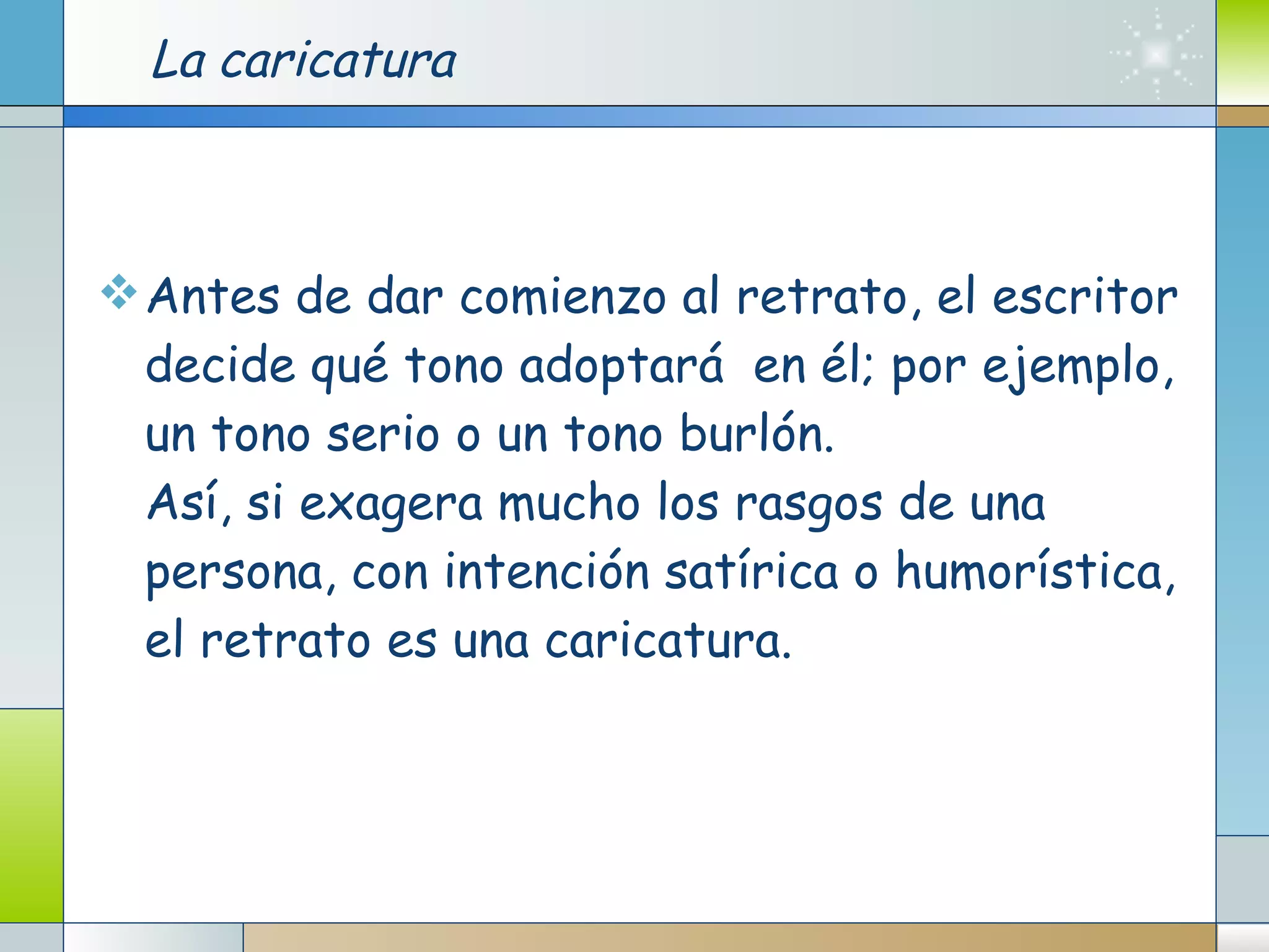 La caricatura Antes de dar comienzo al retrato, el escritor decide qué tono adoptará  en él; por ejemplo, un tono serio o un tono burlón. Así, si exagera mucho los rasgos de una persona, con intención satírica o humorística, el retrato es una caricatura. 