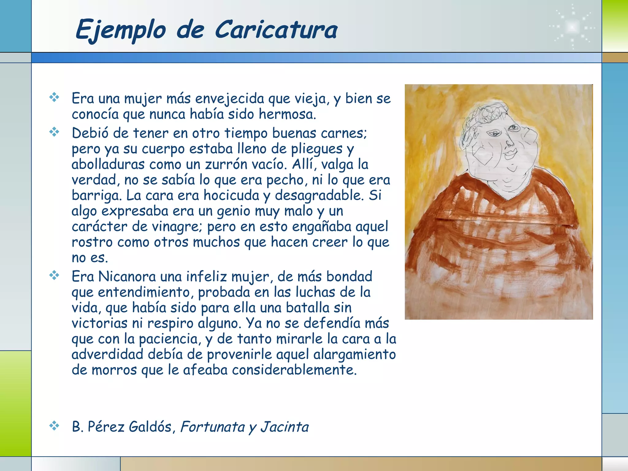 Ejemplo de Caricatura Era una mujer más envejecida que vieja, y bien se conocía que nunca había sido hermosa.  Debió de tener en otro tiempo buenas carnes; pero ya su cuerpo estaba lleno de pliegues y abolladuras como un zurrón vacío. Allí, valga la verdad, no se sabía lo que era pecho, ni lo que era barriga. La cara era hocicuda y desagradable. Si algo expresaba era un genio muy malo y un carácter de vinagre; pero en esto engañaba aquel rostro como otros muchos que hacen creer lo que no es.  Era Nicanora una infeliz mujer, de más bondad que entendimiento, probada en las luchas de la vida, que había sido para ella una batalla sin victorias ni respiro alguno. Ya no se defendía más que con la paciencia, y de tanto mirarle la cara a la adverdidad debía de provenirle aquel alargamiento de morros que le afeaba considerablemente.  B. Pérez Galdós,  Fortunata y Jacinta 