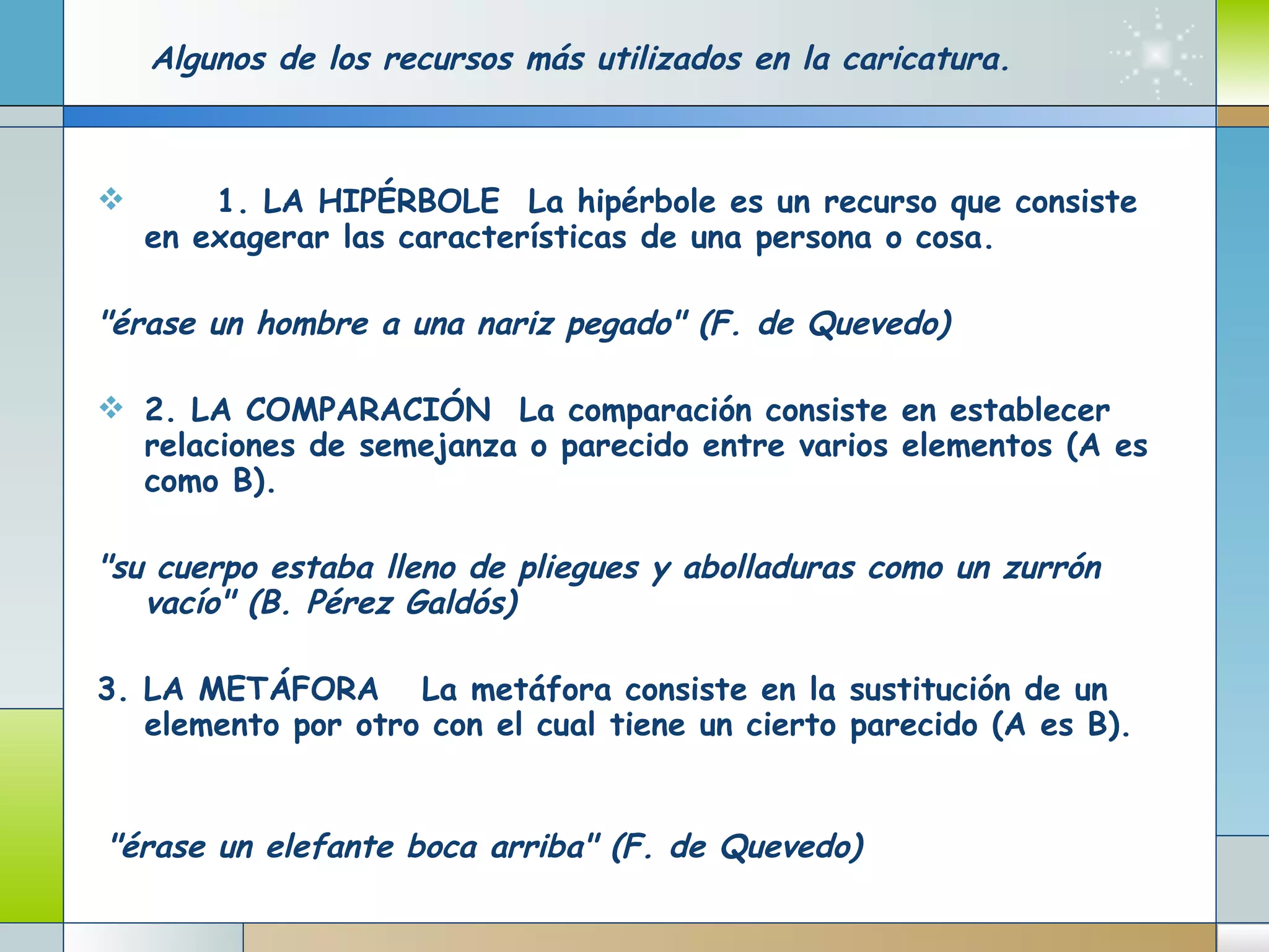Algunos de los recursos más utilizados en la caricatura.           1. LA HIPÉRBOLE     La hipérbole es un recurso que consiste en exagerar las características de una persona o cosa.            "érase un hombre a una nariz pegado" (F. de Quevedo)            2. LA COMPARACIÓN     La comparación consiste en establecer relaciones de semejanza o parecido entre varios elementos (A es como B).          "su cuerpo estaba lleno de pliegues y abolladuras como un zurrón vacío" (B. Pérez Galdós)            3. LA METÁFORA      La metáfora consiste en la sustitución de un elemento por otro con el cual tiene un cierto parecido (A es B).             "érase un elefante boca arriba" (F. de Quevedo)          