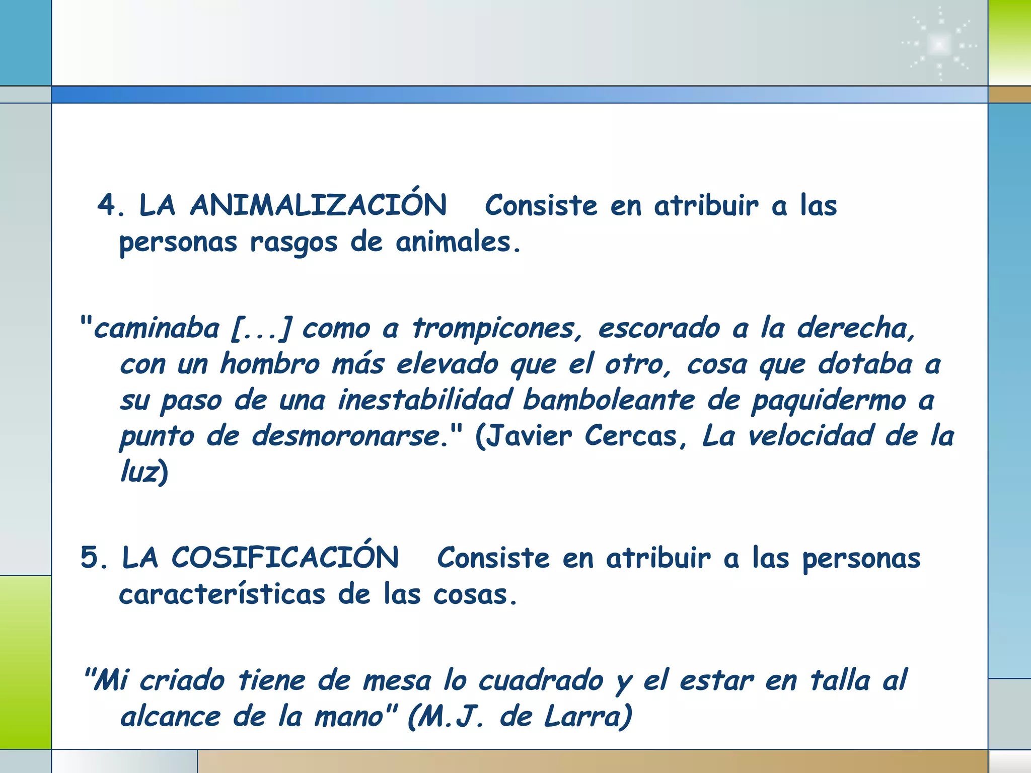    4. LA ANIMALIZACIÓN      Consiste en atribuir a las personas rasgos de animales.          " caminaba [...] como a trompicones, escorado a la derecha, con un hombro más elevado que el otro, cosa que dotaba a su paso de una inestabilidad bamboleante de paquidermo a punto de desmoronarse ." (Javier Cercas,  La velocidad de la luz )         5. LA COSIFICACIÓN      Consiste en atribuir a las personas características de las cosas.     "Mi criado tiene de mesa lo cuadrado y el estar en talla al alcance de la mano" (M.J. de Larra)   