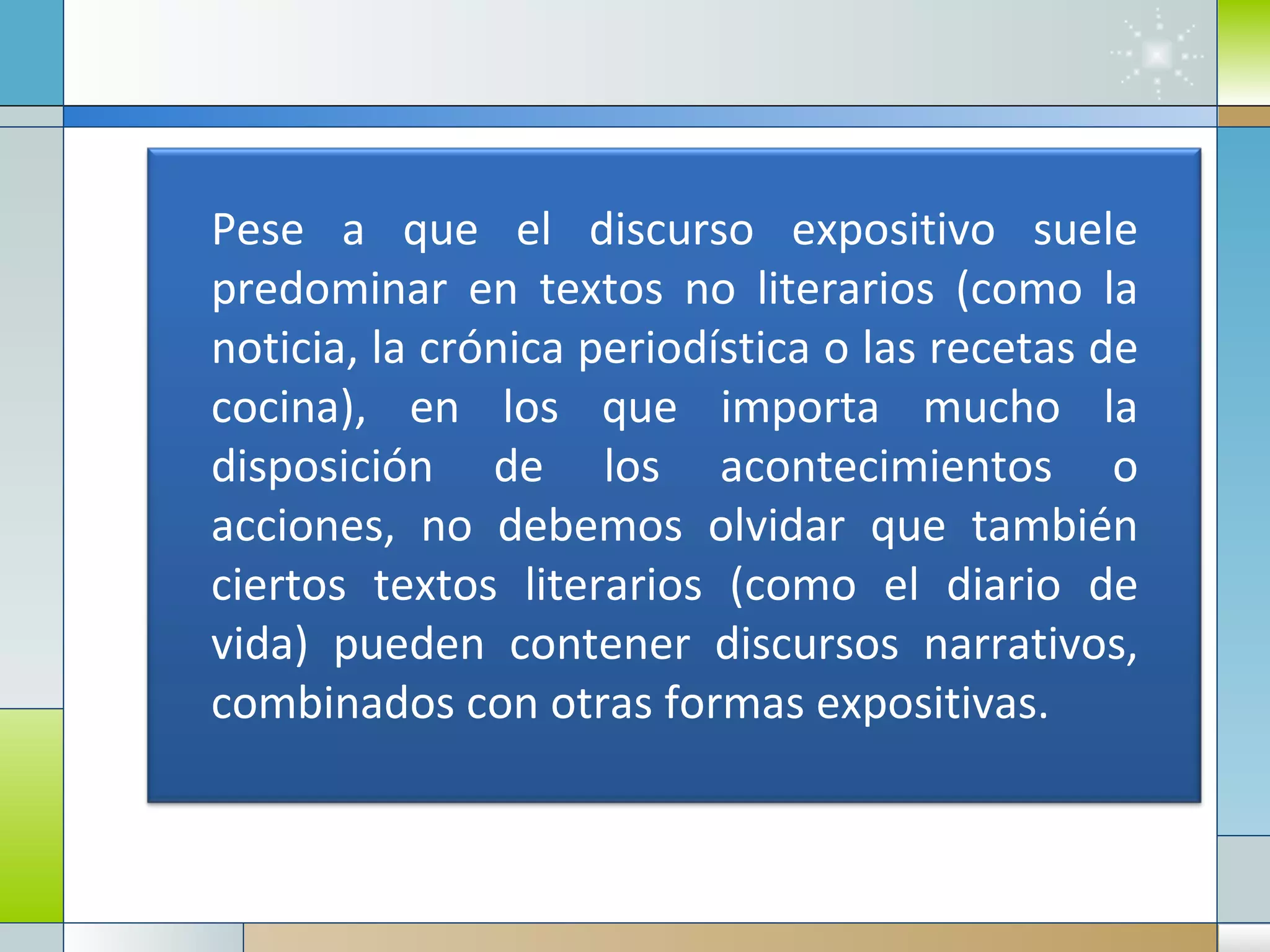 Pese a que el discurso expositivo suele predominar en textos no literarios (como la noticia, la crónica periodística o las recetas de cocina), en los que importa mucho la disposición de los acontecimientos o acciones, no debemos olvidar que también ciertos textos literarios (como el diario de vida) pueden contener discursos narrativos, combinados con otras formas expositivas. 