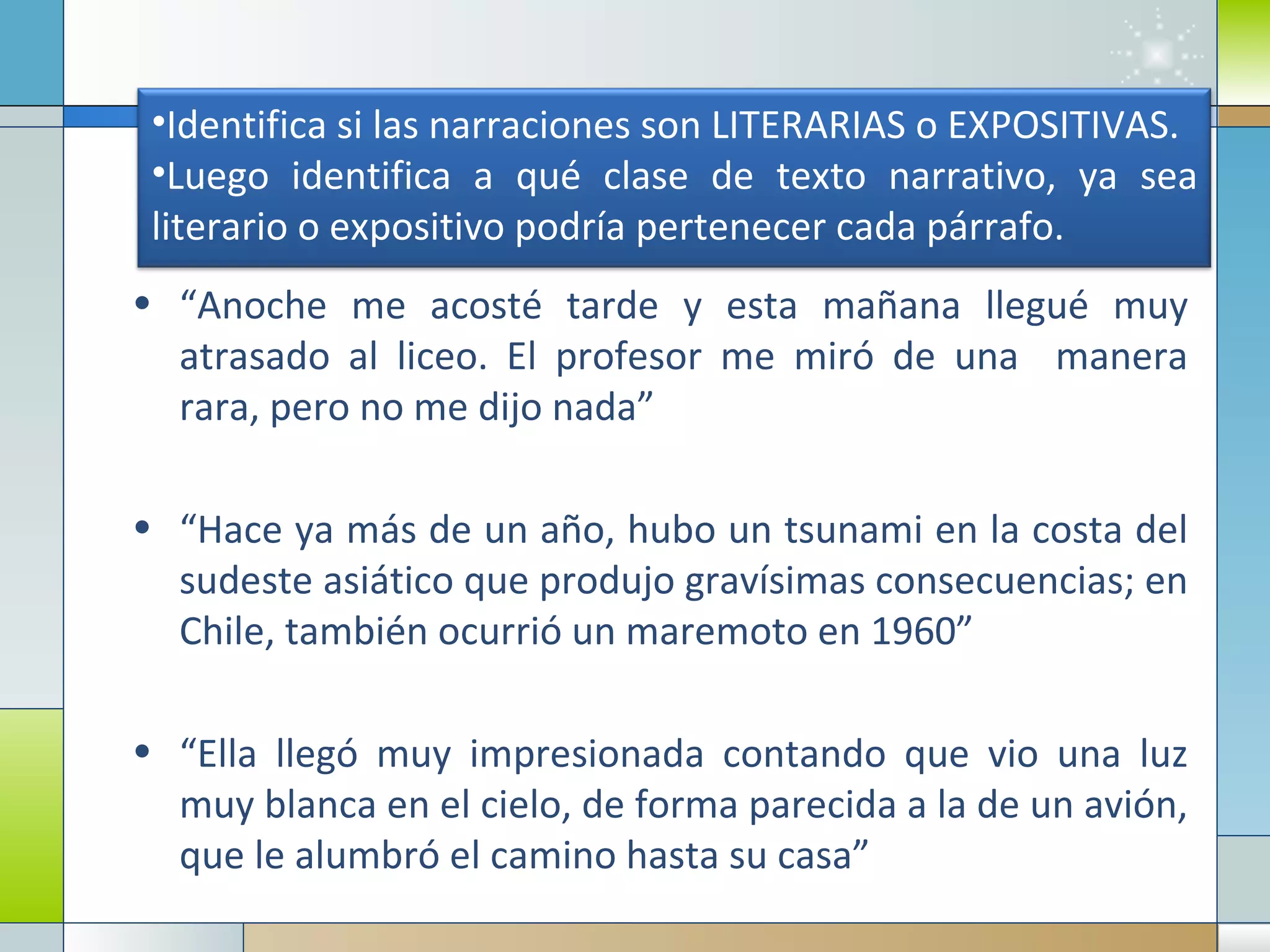 “ Anoche me acosté tarde y esta mañana llegué muy atrasado al liceo. El profesor me miró de una  manera rara, pero no me dijo nada” “ Hace ya más de un año, hubo un tsunami en la costa del sudeste asiático que produjo gravísimas consecuencias; en Chile, también ocurrió un maremoto en 1960” “ Ella llegó muy impresionada contando que vio una luz muy blanca en el cielo, de forma parecida a la de un avión, que le alumbró el camino hasta su casa” Identifica si las narraciones son LITERARIAS o EXPOSITIVAS. Luego identifica a qué clase de texto narrativo, ya sea literario o expositivo podría pertenecer cada párrafo. 