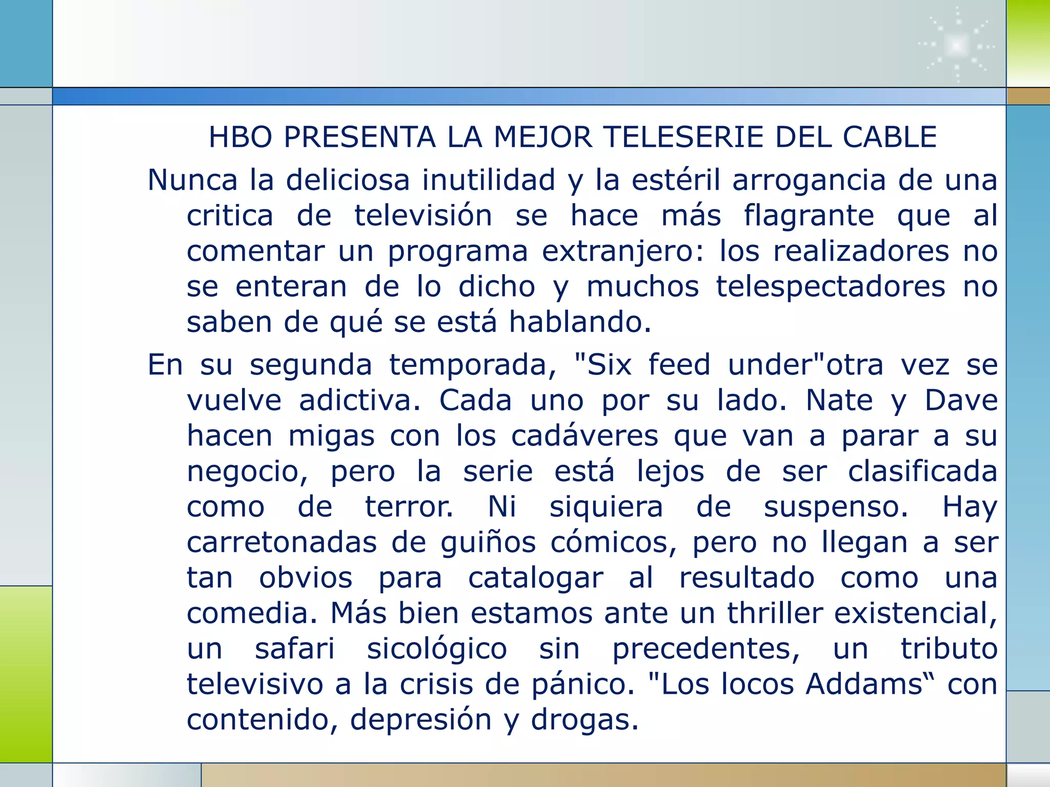 HBO PRESENTA LA MEJOR TELESERIE DEL CABLE Nunca la deliciosa inutilidad y la estéril arrogancia de una critica de televisión se hace más flagrante que al comentar un programa extranjero: los realizadores no se enteran de lo dicho y muchos telespectadores no saben de qué se está hablando. En su segunda temporada, "Six feed under"otra vez se vuelve adictiva. Cada uno por su lado. Nate y Dave hacen migas con los cadáveres que van a parar a su negocio, pero la serie está lejos de ser clasificada como de terror. Ni siquiera de suspenso. Hay carretonadas de guiños cómicos, pero no llegan a ser tan obvios para catalogar al resultado como una comedia. Más bien estamos ante un thriller existencial, un safari sicológico sin precedentes, un tributo televisivo a la crisis de pánico. "Los locos Addams“ con contenido, depresión y drogas. 