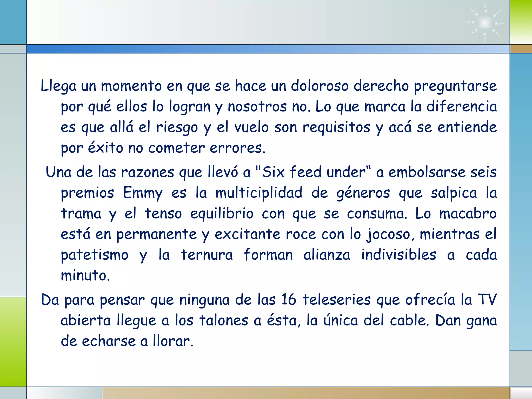 Llega un momento en que se hace un doloroso derecho preguntarse por qué ellos lo logran y nosotros no. Lo que marca la diferencia es que allá el riesgo y el vuelo son requisitos y acá se entiende por éxito no cometer errores. Una de las razones que llevó a "Six feed under“ a embolsarse seis premios Emmy es la multiciplidad de géneros que salpica la trama y el tenso equilibrio con que se consuma. Lo macabro está en permanente y excitante roce con lo jocoso, mientras el patetismo y la ternura forman alianza indivisibles a cada minuto. Da para pensar que ninguna de las 16 teleseries que ofrecía la TV abierta llegue a los talones a ésta, la única del cable. Dan gana de echarse a llorar. 