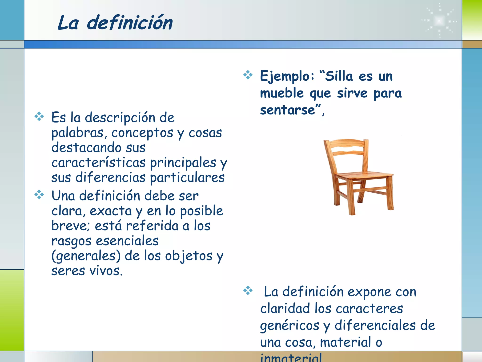 La definición Es la descripción de palabras, conceptos y cosas destacando sus características principales y sus diferencias particulares Una definición debe ser clara, exacta y en lo posible breve; está referida a los rasgos esenciales (generales) de los objetos y seres vivos.   Ejemplo:   “Silla es un mueble que sirve para sentarse” , La definición expone con claridad los caracteres genéricos y diferenciales de una cosa, material o inmaterial.  