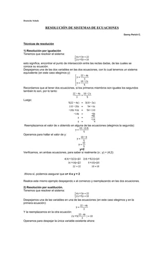 Deutsche Schule
RESOLUCIÓN DE SISTEMAS DE ECUACIONES
Danny Perich C.
Técnicas de resolución
1) Resolución por igualación
Tenemos que resolver el sistema:
esto significa, encontrar el punto de intersección entre las rectas dadas, de las cuales se
conoce su ecuación.
Despejamos una de las dos variables en las dos ecuaciones, con lo cual tenemos un sistema
equivalente (en este caso elegimos y):
Recordamos que al tener dos ecuaciones, si los primeros miembros son iguales los segundos
también lo son, por lo tanto:
Luego:
Reemplazamos el valor de x obtenido en alguna de las ecuaciones (elegimos la segunda):
Operamos para hallar el valor de y:
y=2
Verificamos, en ambas ecuaciones, para saber si realmente (x ; y) = (4;2):
Ahora sí, podemos asegurar que x= 4 e y = 2
Realice este mismo ejemplo despejando x al comienzo y reemplazando en las dos ecuaciones.
2) Resolución por sustitución.
Tenemos que resolver el sistema:
Despejamos una de las variables en una de las ecuaciones (en este caso elegimos y en la
primera ecuación):
Y la reemplazamos en la otra ecuación:
Operamos para despejar la única variable existente ahora:
 