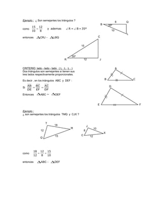 Ejemplo : ¿ Son semejantes los triángulos ?
como 35º=B=Rademasy
8
12
10
15
∠∠=
entonces ∆CRJ ∼ ∆LBQ
CRITERIO lado - lado - lado ( L . L . L . )
Dos triángulos son semejantes si tienen sus
tres lados respectivamente proporcionales.
Es decir , en los triángulos ABC y DEF :
Ejemplo :
¿ son semejantes los triángulos TMQ y CJX ?
como
10
15
8
12
12
18
==
entonces ∆ABC ∼ ∆DEF
C
R J
15
12
35º
Q
B
L
35º
10
8
Si
DF
AC
EF
BC
DE
AB
==
Entonces ∆ABC ∼ ∆DEF
A
B C
D
E F
T
Q
M
J
C
X
18
12
15
10
8
12
 