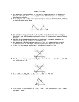 E J E R C I C I O S
1. Los lados de un triángulo miden 24 m., 18m. y 36 m., respectivamente. Si los lados de otro
triángulo miden 12m., 16 m. y 24 m., respectivamente. Determina si son o no semejantes,
justificando tu respuesta.
2. Si los triángulos ABC y A’B’C’ tienen iguales los ángulos marcados del mismo modo, establece
la proporcionalidad de sus lados.
3. Los lados de un triángulo miden 36 m., 42 m. y 54 m., respectivamente. Si en un triángulo
semejante a éste, el lado homólogo del primero mide 24 m., hallar los otros dos lados de este
triángulo.
4. La razón de semejanza del triángulo ABC con el triángulo A’B’C’ es 3:4. Si los lados del
primero son 18, 21 y 30, determina los lados del segundo.
5. Los lados de un triángulo rectángulo miden 6 m., 8 m. y 10 m. respectivamente. ¿Cuánto
medirán los catetos de un triángulo semejante al primero si su hipotenusa mide 15 m.?
6. Si a//b, r y r’ secantes que se cortan en O. Demuestra que ∆OAA’ ∼ ∆OBB’.
7. Si a//b, r y r’ secantes que se cortan en O y OA = 8 cm., OB = 12 cm., AA’ = 10 cm., A’B’ = 15
cm. Determina OB’ y BB’.
8. En el ∆ABC, AD ⊥ BC y CE ⊥ AB. Demostrar que CE ⋅ AB = AD ⋅ BC
9. Si en el ∆ABC, CD es la bisectriz del ∠ACB y ∠ABE ≅ ∠ACD, demostrar que ∆ACD ∼ ∆DBE y
que ∆ADC ∼ ∆CEB.
 