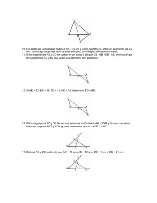 10. Los lados de un triángulo miden 2 cm., 1,5 cm. y 3 cm. Construye, sobre un segmento de 2,5
cm.. homólogo del primer lado de este triángulo, un triángulo semejante a aquel.
11. Si los segmentos AB y CD se cortan en un punto E tal que CE ⋅ EB = ED ⋅ AE, demostrar que
los segmentos AC y BD que unen sus extremos, son paralelos.
12. Si AE = 12, EB = 28, CE = 15, AC = 18, determinar ED y BD.
13. Si los segmentos BC y DE tienen sus extremos en los lados del ∠ EAB y forman con estos
lados los ángulos BCE y EDB iguales, demuestra que el ∆ADE ∼ ∆ABC.
14. Calcula AC y BC, sabiendo que AE = 18 cm., AB = 12 cm., DB = 6 cm. y DE = 21 cm.
 