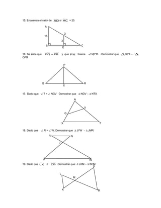 15. Encuentra el valor de AD si AC = 25
16. Se sabe que PR=PQ y que PX biseca QPR∠ . Demostrar que ∆QPX ∼ ∆
QPR
17. Dado que ∠ T = ∠ NGV Demostrar que ∆ NGV ∼ ∆ NTX
18. Dado que ∠ R = ∠ W. Demostrar que ∆ JYW ∼ ∆ JMR
19. Dado que LK // CB .Demostrar que: ∆ LKM ∼ ∆ BCM
15
3
A
B
E
C
D
P
Q
X
R
N
G
V
X T
R N
J
Y W
L
K
M
C
B
 