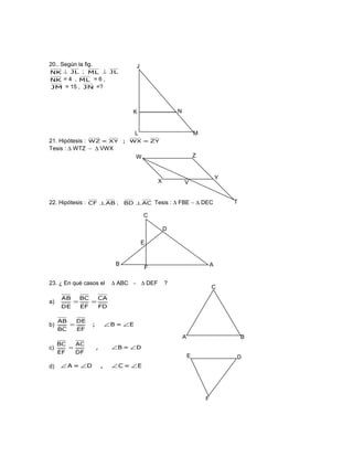 20.. Según la fig.
NK ⊥ JL ; ML ⊥ JL
NK = 4 , ML = 6 ,
JM = 15 , JN =?
21. Hipótesis : ZY=WX;XY=WZ
Tesis : ∆ WTZ ∼ ∆ VWX
22. Hipótesis : ABCF ⊥ ; ACBD ⊥ Tesis : ∆ FBE ∼ ∆ DEC
23. ¿ En qué casos el ∆ ABC ∼ ∆ DEF ?
a)
FD
CA
EF
BC
DE
AB
==
b) E=B;
EF
DE
BC
AB
∠∠=
c) D=B,
DF
AC
EF
BC
∠∠=
d) E=C,D=A ∠∠∠∠
L M
K N
J
X
W Z
V
Y
T
AB
D
F
E
C
BA
C
E D
F
 