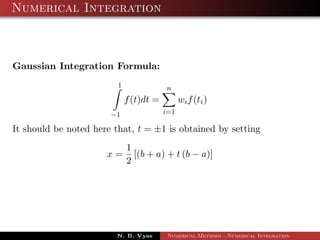 Numerical Integration
Gaussian Integration Formula:
1
−1
f(t)dt =
n
i=1
wif(ti)
It should be noted here that, t = ±1 is obtained by setting
x =
1
2
[(b + a) + t (b − a)]
N. B. Vyas Numerical Methods - Numerical Integration
 