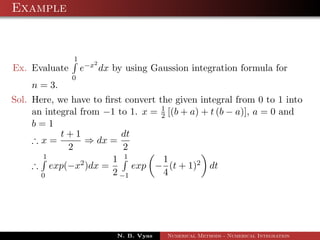 Example
Ex. Evaluate
1
0
e−x2
dx by using Gaussion integration formula for
n = 3.
Sol. Here, we have to ﬁrst convert the given integral from 0 to 1 into
an integral from −1 to 1. x = 1
2 [(b + a) + t (b − a)], a = 0 and
b = 1
∴ x =
t + 1
2
⇒ dx =
dt
2
∴
1
0
exp(−x2)dx =
1
2
1
−1
exp −
1
4
(t + 1)2 dt
N. B. Vyas Numerical Methods - Numerical Integration
 