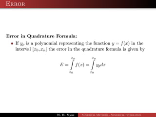 Error
Error in Quadrature Formula:
If yp is a polynomial representing the function y = f(x) in the
interval [x0, xn] the error in the quadrature formula is given by
E =
xn
x0
f(x) =
xn
x0
ypdx
N. B. Vyas Numerical Methods - Numerical Integration
 