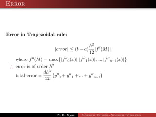 Error
Error in Trapezoidal rule:
|error| ≤ (b − a)
h2
12
|f (M)|
where f (M) = max |f 0(x)|, |f 1(x)|, ..., |f n−1(x)|
∴ error is of order h2
total error =
dh3
12
y 0 + y 1 + ... + y n−1
N. B. Vyas Numerical Methods - Numerical Integration
 