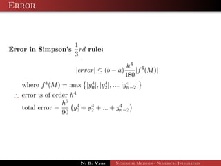 Error
Error in Simpson’s
1
3
rd rule:
|error| ≤ (b − a)
h4
180
|f4
(M)|
where f4(M) = max |y4
0|, |y4
2|, ..., |y4
n−2|
∴ error is of order h4
total error =
h5
90
y4
0 + y4
2 + ... + y4
n−2
N. B. Vyas Numerical Methods - Numerical Integration
 