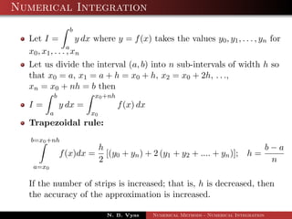 Numerical Integration
Let I =
b
a
y dx where y = f(x) takes the values y0, y1, . . . , yn for
x0, x1, . . . , xn
Let us divide the interval (a, b) into n sub-intervals of width h so
that x0 = a, x1 = a + h = x0 + h, x2 = x0 + 2h, . . .,
xn = x0 + nh = b then
I =
b
a
y dx =
x0+nh
x0
f(x) dx
Trapezoidal rule:
b=x0+nh
a=x0
f(x)dx =
h
2
[(y0 + yn) + 2 (y1 + y2 + .... + yn)]; h =
b − a
n
If the number of strips is increased; that is, h is decreased, then
the accuracy of the approximation is increased.
N. B. Vyas Numerical Methods - Numerical Integration
 