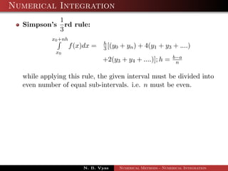 Numerical Integration
Simpson’s
1
3
rd rule:
x0+nh
x0
f(x)dx = h
3 [(y0 + yn) + 4(y1 + y3 + ....)
+2(y3 + y4 + ....)]; h = b−a
n
while applying this rule, the given interval must be divided into
even number of equal sub-intervals. i.e. n must be even.
N. B. Vyas Numerical Methods - Numerical Integration
 