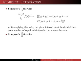 Numerical Integration
Simpson’s
1
3
rd rule:
x0+nh
x0
f(x)dx = h
3 [(y0 + yn) + 4(y1 + y3 + ....)
+2(y3 + y4 + ....)]; h = b−a
n
while applying this rule, the given interval must be divided into
even number of equal sub-intervals. i.e. n must be even.
Simpson’s
3
8
th rule:
N. B. Vyas Numerical Methods - Numerical Integration
 