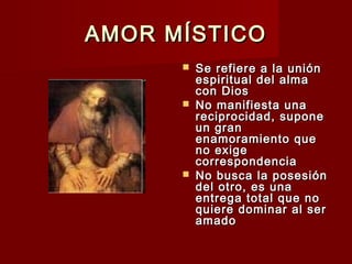AMOR MÍSTICOAMOR MÍSTICO
 Se refiere a la uniónSe refiere a la unión
espiritual del almaespiritual del alma
con Dioscon Dios
 No manifiesta unaNo manifiesta una
reciprocidad, suponereciprocidad, supone
un granun gran
enamoramiento queenamoramiento que
no exigeno exige
correspondenciacorrespondencia
 No busca la posesiónNo busca la posesión
del otro, es unadel otro, es una
entrega total que noentrega total que no
quiere dominar al serquiere dominar al ser
amadoamado
 