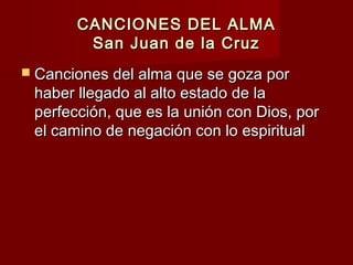 CANCIONES DEL ALMACANCIONES DEL ALMA
San Juan de la CruzSan Juan de la Cruz
 Canciones del alma que se goza porCanciones del alma que se goza por
haber llegado al alto estado de lahaber llegado al alto estado de la
perfección, que es la unión con Dios, porperfección, que es la unión con Dios, por
el camino de negación con lo espiritualel camino de negación con lo espiritual
 