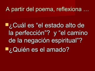 A partir del poema, reflexiona …A partir del poema, reflexiona …
¿Cuál es “el estado alto de¿Cuál es “el estado alto de
la perfección”? y “el caminola perfección”? y “el camino
de la negación espiritual”?de la negación espiritual”?
¿Quién es el amado?¿Quién es el amado?
 