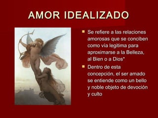 AMOR IDEALIZADOAMOR IDEALIZADO
 Se refiere a las relacionesSe refiere a las relaciones
amorosas que se concibenamorosas que se conciben
como vía legitima paracomo vía legitima para
aproximarse a la Belleza,aproximarse a la Belleza,
al Bien o a Dios*al Bien o a Dios*
 Dentro de estaDentro de esta
concepción, el ser amadoconcepción, el ser amado
se entiende como un bellose entiende como un bello
y noble objeto de devocióny noble objeto de devoción
y cultoy culto
 
