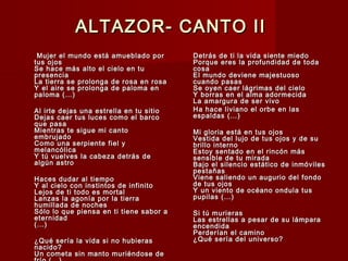 ALTAZOR- CANTO IIALTAZOR- CANTO II
  Mujer el mundo está amueblado porMujer el mundo está amueblado por
tus ojostus ojos
Se hace más alto el cielo en tuSe hace más alto el cielo en tu
presenciapresencia
La tierra se prolonga de rosa en rosaLa tierra se prolonga de rosa en rosa
Y el aire se prolonga de paloma enY el aire se prolonga de paloma en
paloma (…)paloma (…)
Al irte dejas una estrella en tu sitioAl irte dejas una estrella en tu sitio
Dejas caer tus luces como el barcoDejas caer tus luces como el barco
que pasaque pasa
Mientras te sigue mi cantoMientras te sigue mi canto
embrujadoembrujado
Como una serpiente fiel yComo una serpiente fiel y
melancólicamelancólica
Y tú vuelves la cabeza detrás deY tú vuelves la cabeza detrás de
algún astroalgún astro
Haces dudar al tiempoHaces dudar al tiempo
Y al cielo con instintos de infinitoY al cielo con instintos de infinito
Lejos de ti todo es mortalLejos de ti todo es mortal
Lanzas la agonía por la tierraLanzas la agonía por la tierra
humillada de nocheshumillada de noches
Sólo lo que piensa en ti tiene sabor aSólo lo que piensa en ti tiene sabor a
eternidadeternidad
(…)(…)
¿Qué sería la vida si no hubieras¿Qué sería la vida si no hubieras
nacido?nacido?
Un cometa sin manto muriéndose deUn cometa sin manto muriéndose de
Detrás de ti la vida siente miedoDetrás de ti la vida siente miedo
Porque eres la profundidad de todaPorque eres la profundidad de toda
cosacosa
El mundo deviene majestuosoEl mundo deviene majestuoso
cuando pasascuando pasas
Se oyen caer lágrimas del cieloSe oyen caer lágrimas del cielo
Y borras en el alma adormecidaY borras en el alma adormecida
La amargura de ser vivoLa amargura de ser vivo
Ha hace liviano el orbe en lasHa hace liviano el orbe en las
espaldas (…)espaldas (…)
Mi gloria está en tus ojosMi gloria está en tus ojos
Vestida del lujo de tus ojos y de suVestida del lujo de tus ojos y de su
brillo internobrillo interno
Estoy sentado en el rincón másEstoy sentado en el rincón más
sensible de tu miradasensible de tu mirada
Bajo el silencio estático de inmóvilesBajo el silencio estático de inmóviles
pestañaspestañas
Viene saliendo un augurio del fondoViene saliendo un augurio del fondo
de tus ojosde tus ojos
Y un viento de océano ondula tusY un viento de océano ondula tus
pupilas (…)pupilas (…)
Si tú murierasSi tú murieras
Las estrellas a pesar de su lámparaLas estrellas a pesar de su lámpara
encendidaencendida
Perderían el caminoPerderían el camino
¿Qué sería del universo?¿Qué sería del universo?
 