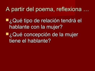 A partir del poema, reflexiona …A partir del poema, reflexiona …
 ¿Qué tipo de relación tendrá el¿Qué tipo de relación tendrá el
hablante con la mujer?hablante con la mujer?
 ¿Qué concepción de la mujer¿Qué concepción de la mujer
tiene el hablante?tiene el hablante?
 