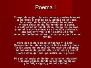 Poema IPoema I
Cuerpo de mujer, blancas colinas, muslos blancosCuerpo de mujer, blancas colinas, muslos blancos
te pareces al mundo en tu actitud de entrega.te pareces al mundo en tu actitud de entrega.
Mi cuerpo de labriego salvaje te socavaMi cuerpo de labriego salvaje te socava
y hace saltar al hijo del fondo de la tierra.y hace saltar al hijo del fondo de la tierra.
Fui solo como un túnel. De mí huían los pájaros,Fui solo como un túnel. De mí huían los pájaros,
y en mí la noche entraba su invasión poderosa.y en mí la noche entraba su invasión poderosa.
Para sobrevivirme te forjé como un arma,Para sobrevivirme te forjé como un arma,
como una flecha en mi arco, como una piedra en micomo una flecha en mi arco, como una piedra en mi
honda.honda.
Pero cae la hora de la venganza y te amo.Pero cae la hora de la venganza y te amo.
Cuerpo de piel, de musgo, de leche ávida y firme.Cuerpo de piel, de musgo, de leche ávida y firme.
Ah los vasos del pecho! Ah los ojos de ausencia!Ah los vasos del pecho! Ah los ojos de ausencia!
Ah las rosas del pubis! Ah tu voz lenta y triste!Ah las rosas del pubis! Ah tu voz lenta y triste!
Cuerpo de mujer mía, persistiré en tu gracia.Cuerpo de mujer mía, persistiré en tu gracia.
Mi sed, mi ansia sin límite, mi camino indeciso!Mi sed, mi ansia sin límite, mi camino indeciso!
Oscuros cauces donde la sed eterna sigue,Oscuros cauces donde la sed eterna sigue,
y la fatiga sigue, y el dolor infinito.y la fatiga sigue, y el dolor infinito.
 