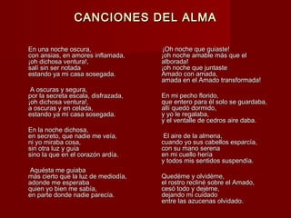 CANCIONES DEL ALMACANCIONES DEL ALMA
En una noche oscura,En una noche oscura,
con ansias, en amores inflamada,con ansias, en amores inflamada,
¡oh dichosa ventura!,¡oh dichosa ventura!,
salí sin ser notadasalí sin ser notada
estando ya mi casa sosegada.estando ya mi casa sosegada.
A oscuras y segura,A oscuras y segura,
por la secreta escala, disfrazada,por la secreta escala, disfrazada,
¡oh dichosa ventura!,¡oh dichosa ventura!,
a oscuras y en celada,a oscuras y en celada,
estando ya mi casa sosegada.estando ya mi casa sosegada.
En la noche dichosa,En la noche dichosa,
en secreto, que nadie me veía,en secreto, que nadie me veía,
ni yo miraba cosa,ni yo miraba cosa,
sin otra luz y guíasin otra luz y guía
sino la que en el corazón ardía.sino la que en el corazón ardía.
Aquésta me guiabaAquésta me guiaba
más cierto que la luz de mediodía,más cierto que la luz de mediodía,
adonde me esperabaadonde me esperaba
quien yo bien me sabía,quien yo bien me sabía,
en parte donde nadie parecía.en parte donde nadie parecía.
¡Oh noche que guiaste!¡Oh noche que guiaste!
¡oh noche amable más que el¡oh noche amable más que el
alborada!alborada!
¡oh noche que juntaste¡oh noche que juntaste
Amado con amada,Amado con amada,
amada en el Amado transformada!amada en el Amado transformada!
En mi pecho florido,En mi pecho florido,
que entero para él solo se guardaba,que entero para él solo se guardaba,
allí quedó dormido,allí quedó dormido,
y yo le regalaba,y yo le regalaba,
y el ventalle de cedros aire daba.y el ventalle de cedros aire daba.
El aire de la almena,El aire de la almena,
cuando yo sus cabellos esparcía,cuando yo sus cabellos esparcía,
con su mano serenacon su mano serena
en mi cuello heríaen mi cuello hería
y todos mis sentidos suspendía.y todos mis sentidos suspendía.
Quedéme y olvidéme,Quedéme y olvidéme,
el rostro recliné sobre el Amado,el rostro recliné sobre el Amado,
cesó todo y dejéme,cesó todo y dejéme,
dejando mi cuidadodejando mi cuidado
entre las azucenas olvidado.entre las azucenas olvidado.
 