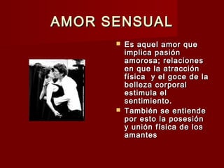 AMOR SENSUALAMOR SENSUAL
 Es aquel amor queEs aquel amor que
implica pasiónimplica pasión
amorosa; relacionesamorosa; relaciones
en que la atracciónen que la atracción
física y el goce de lafísica y el goce de la
belleza corporalbelleza corporal
estimula elestimula el
sentimiento.sentimiento.
 También se entiendeTambién se entiende
por esto la posesiónpor esto la posesión
y unión física de losy unión física de los
amantesamantes
 