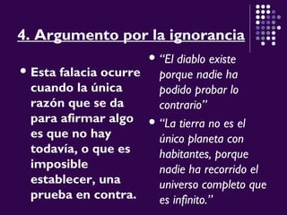 4. Argumento por la ignorancia
 Esta falacia ocurre
cuando la única
razón que se da
para afirmar algo
es que no hay
todavía, o que es
imposible
establecer, una
prueba en contra.
 “El diablo existe
porque nadie ha
podido probar lo
contrario”
 “La tierra no es el
único planeta con
habitantes, porque
nadie ha recorrido el
universo completo que
es infinito.”
 
