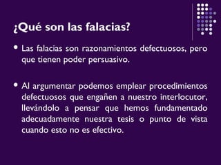 ¿Qué son las falacias?
 Las falacias son razonamientos defectuosos, pero
que tienen poder persuasivo.
 Al argumentar podemos emplear procedimientos
defectuosos que engañen a nuestro interlocutor,
llevándolo a pensar que hemos fundamentado
adecuadamente nuestra tesis o punto de vista
cuando esto no es efectivo.
 