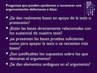 Preguntas que pueden ayudarnos a reconocer una
argumentación defectuosa o falaz:
 ¿Se dan realmente bases en apoyo de la tesis o
pretensión?
 ¿Están las bases directamente relacionadas con
los sustancial de nuestra tesis?
 ¿se presentan las bases pruebas suficientes
como para apoyar la tesis o se necesitan más
bases?
 ¿Son justificables los supuestos sobre los que
descansa el argumento?
 ¿Se dan elementos ambiguos en el argumento?
 