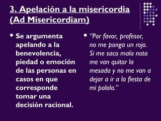 3. Apelación a la misericordia
(Ad Misericordiam)
 Se argumenta
apelando a la
benevolencia,
piedad o emoción
de las personas en
casos en que
corresponde
tomar una
decisión racional.
 “Por favor, profesor,
no me ponga un rojo.
Si me saco mala nota
me van quitar la
mesada y no me van a
dejar a ir a la fiesta de
mi polola.”
 