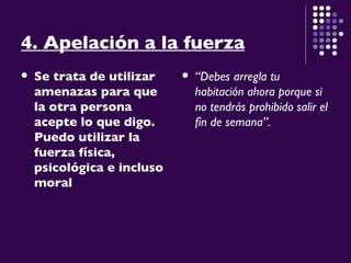 4. Apelación a la fuerza   Se trata de utilizar amenazas para que la otra persona acepte lo que digo. Puedo utilizar la fuerza física, psicológica e incluso moral   “ Debes arregla tu habitación ahora porque si no tendrás prohibido salir el fin de semana”. 