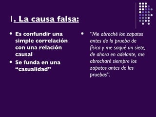 1 . La causa falsa: Es confundir una simple correlación con una relación causal   Se funda en una “casualidad” “ Me abroché los zapatos antes de la prueba de física y me saqué un siete, de ahora en adelante, me abrocharé siempre los zapatos antes de las pruebas”. 