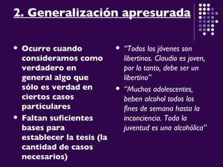 2. Generalización apresurada Ocurre cuando consideramos como verdadero en general algo que sólo es verdad en ciertos casos particulares   Faltan suficientes bases para establecer la tesis (la cantidad de casos necesarios) “ Todos los jóvenes son libertinos. Claudio es joven, por lo tanto, debe ser un libertino” “ Muchos adolescentes, beben alcohol todos los fines de semana hasta la inconciencia. Toda la juventud es una alcohólica”  