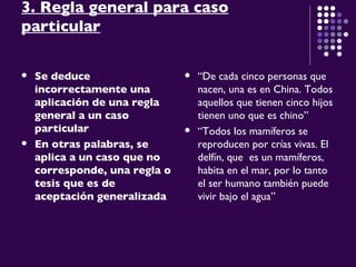 3. Regla general para caso particular Se deduce incorrectamente una aplicación de una regla general a un caso particular   En otras palabras, se aplica a un caso que no corresponde, una regla o tesis que es de aceptación generalizada “ De cada cinco personas que nacen, una es en China. Todos aquellos que tienen cinco hijos tienen uno que es chino” “ Todos los mamíferos se reproducen por crías vivas. El delfín, que  es un mamíferos, habita en el mar, por lo tanto el ser humano también puede vivir bajo el agua” 