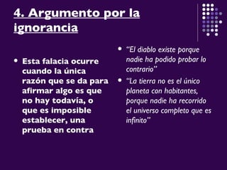 4. Argumento por la ignorancia Esta falacia ocurre cuando la única razón que se da para afirmar algo es que no hay todavía, o que es imposible establecer, una prueba en contra “ El diablo existe porque nadie ha podido probar lo contrario” “ La tierra no es el único planeta con habitantes, porque nadie ha recorrido el universo completo que es infinito” 