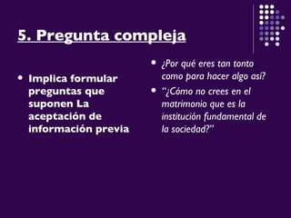5. Pregunta compleja Implica formular preguntas que suponen La aceptación de información previa  ¿Por qué eres tan tonto como para hacer algo así? “ ¿Cómo no crees en el matrimonio que es la institución fundamental de la sociedad?” 