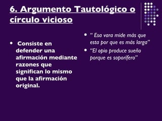 6. Argumento Tautológico o círculo vicioso Consiste en defender una afirmación mediante razones que significan lo mismo que la afirmación original.   “  Esa vara mide más que esta por que es más larga” “ El opio produce sueño porque es soporífero” 