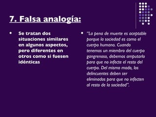 7. Falsa analogía: Se tratan dos situaciones similares en algunos aspectos, pero diferentes en otros como si fuesen idénticas “ La pena de muerte es aceptable porque la sociedad es como el cuerpo humano. Cuando tenemos un miembro del cuerpo gangrenoso, debemos amputarlo para que no infecte el resto del cuerpo. Del mismo modo, los delincuentes deben ser eliminados para que no infecten al resto de la sociedad”. 