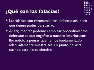 ¿Qué son las falacias? Las falacias son razonamientos defectuosos, pero que tienen poder persuasivo.  Al argumentar podemos emplear procedimientos defectuosos que engañen a nuestro interlocutor, llevándolo a pensar que hemos fundamentado adecuadamente nuestra tesis o punto de vista cuando esto no es efectivo   